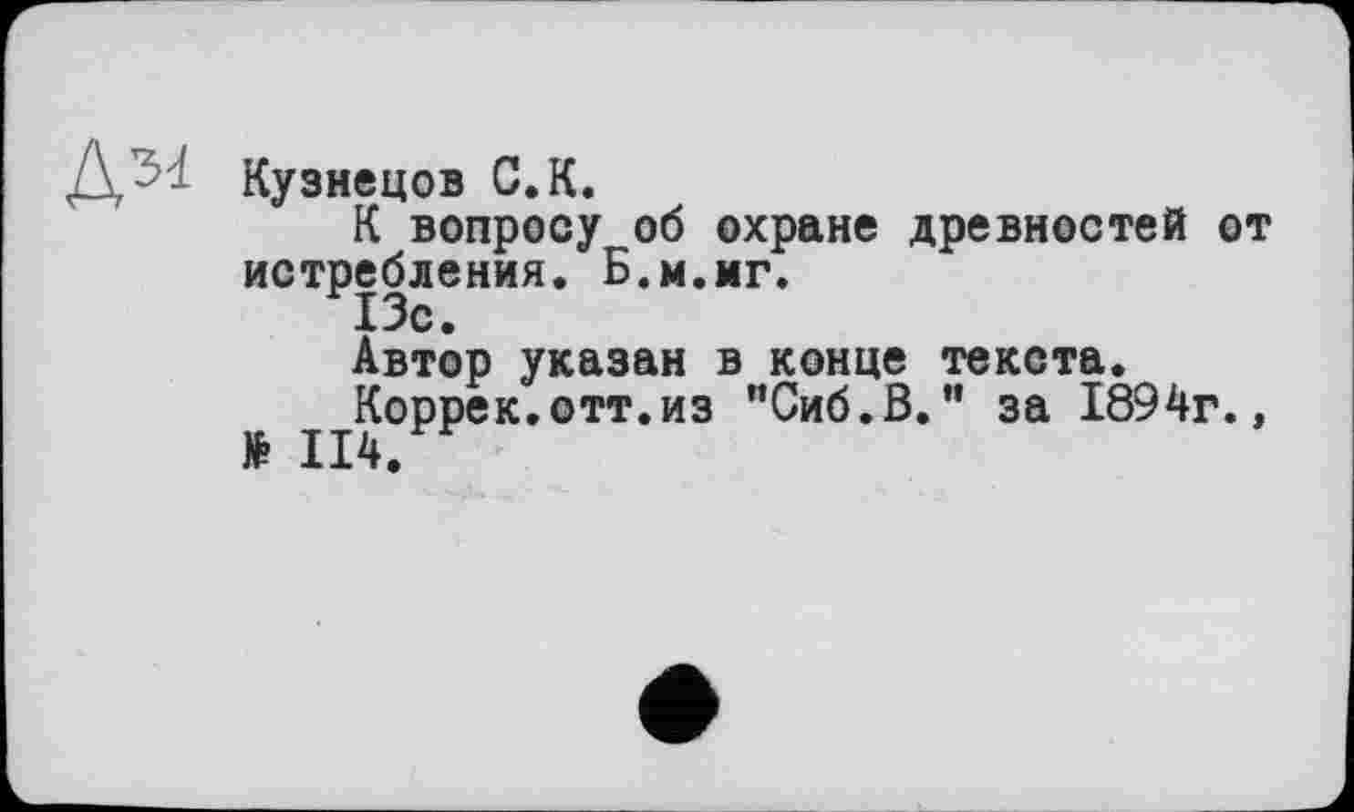 ﻿Кузнецов С. К.
К вопросу об охране древностей от истребления. Б.м.мг.
13с.
Автор указан в конце текста.
Коррек.отт.из "Сиб.В." за 1894г., № II4.